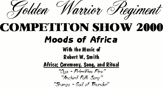 Golden Warrior Regiment 
Competition Show 2000 
Moods of Africa 
With the Music of 
Robert W. Smith 
Africa: Ceremony, Song, and Ritual 
"Oya - Primitive Fire" 
"Ancient Folk Song" 
"Shango - God of Thunder"